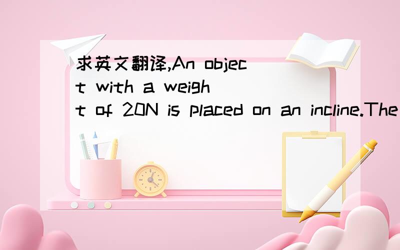 求英文翻译,An object with a weight of 20N is placed on an incline.The ratio of the length to the height of the incline is 5:3.Resolve the gravitational force to find the component parallel to the incline that makes the object slip down and the c