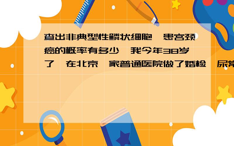 查出非典型性鳞状细胞,患宫颈癌的概率有多少,我今年38岁了,在北京一家普通医院做了婚检,尿常规正常,血常规正常,但这家医院做不了TCT检查,(也就是宫颈乱片宫颈筛查),就去了北京协合医院