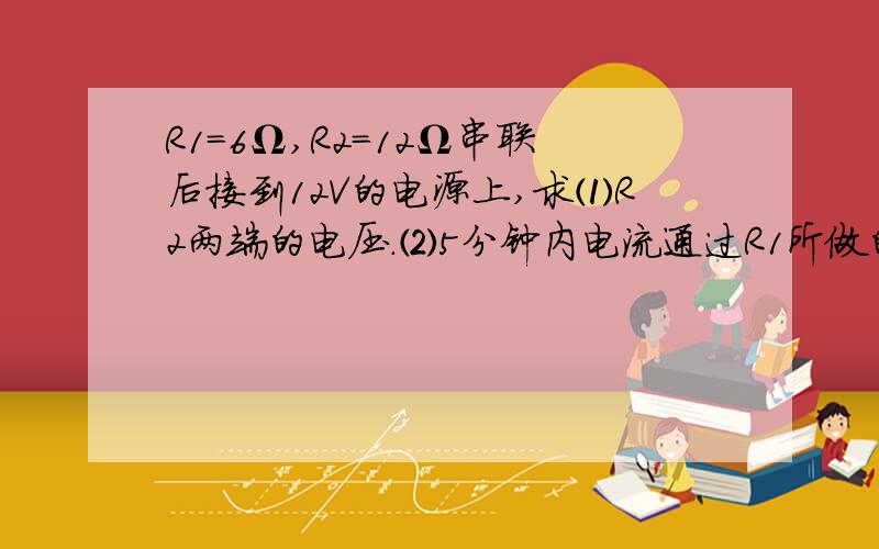 R1=6Ω,R2=12Ω串联后接到12V的电源上,求⑴R2两端的电压.⑵5分钟内电流通过R1所做的功.