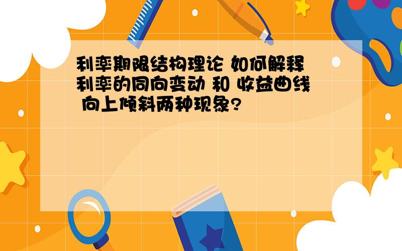 利率期限结构理论 如何解释 利率的同向变动 和 收益曲线 向上倾斜两种现象?