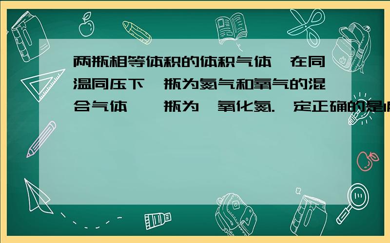 两瓶相等体积的体积气体,在同温同压下一瓶为氮气和氧气的混合气体,一瓶为一氧化氮.一定正确的是1所含原子数相等 2气体密度相等 3气体质量相等 4质子总数相等