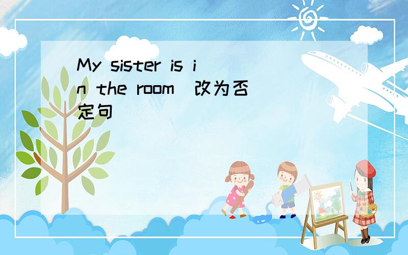 My sister is in the room(改为否定句)