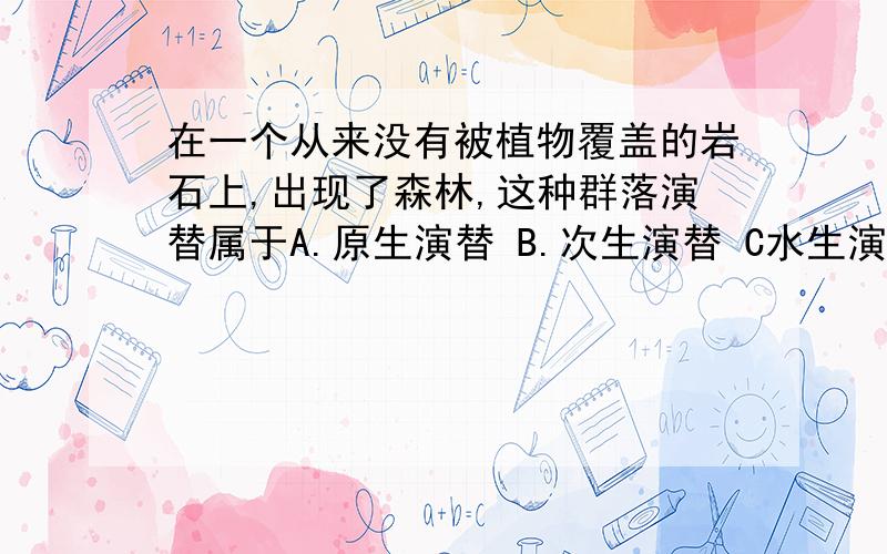 在一个从来没有被植物覆盖的岩石上,出现了森林,这种群落演替属于A.原生演替 B.次生演替 C水生演替为什么