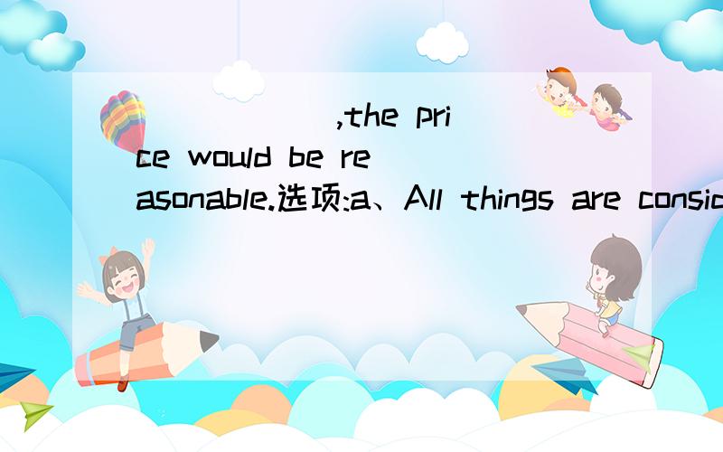 ______,the price would be reasonable.选项:a、All things are consideredb、For all things to considerc、All things consideredd、If all things considered