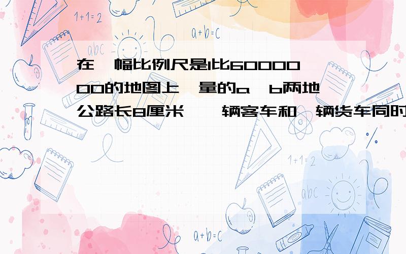 在一幅比例尺是1比6000000的地图上,量的a,b两地公路长8厘米,一辆客车和一辆货车同时从ab两地相向开出3小时相遇,已知客车和货车的速度比是3比2,客车每小时行多少千米 要具体算式呦,