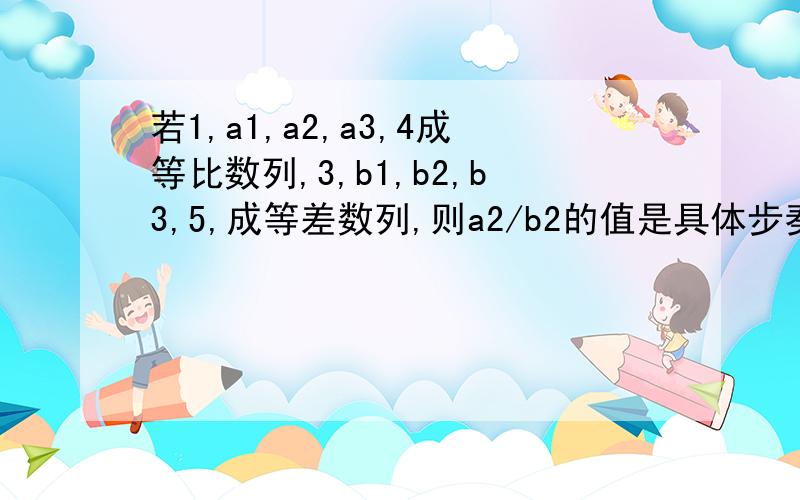 若1,a1,a2,a3,4成等比数列,3,b1,b2,b3,5,成等差数列,则a2/b2的值是具体步奏,