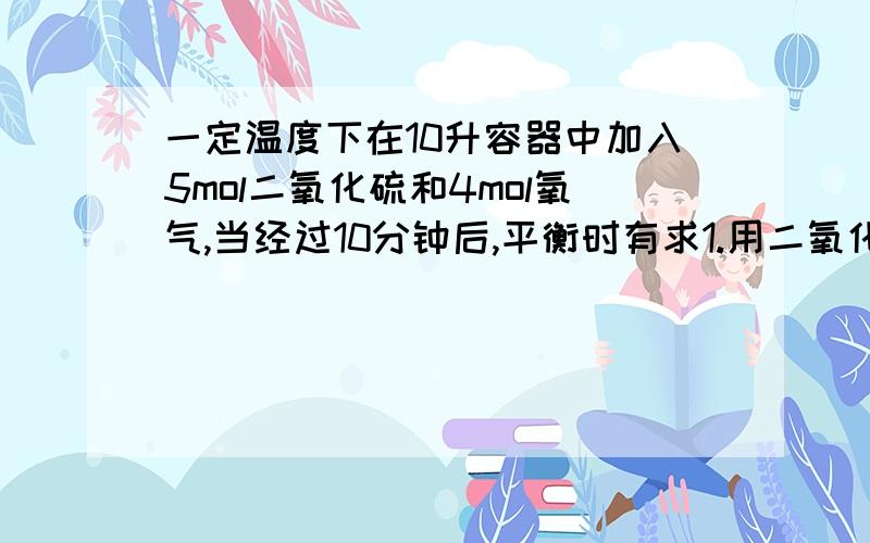 一定温度下在10升容器中加入5mol二氧化硫和4mol氧气,当经过10分钟后,平衡时有求1.用二氧化硫表示该反应的一定温度下在10升容器中加入5mol二氧化硫和4mol氧气,当经过10分钟后,平衡时有3mol二氧