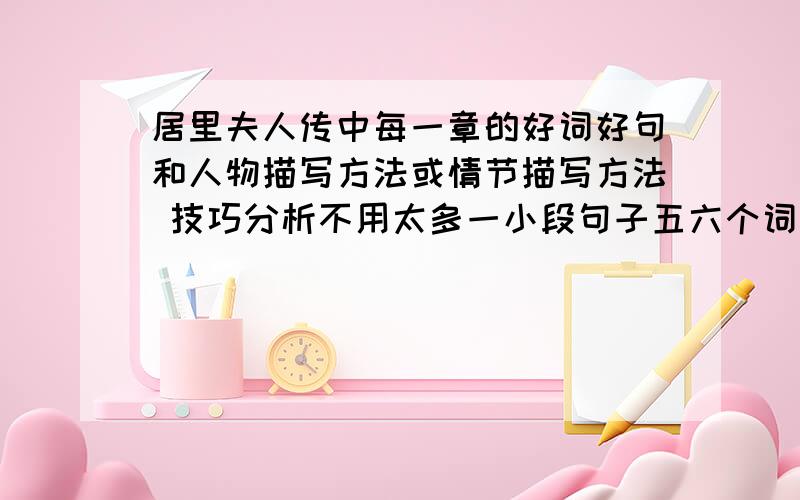 居里夫人传中每一章的好词好句和人物描写方法或情节描写方法 技巧分析不用太多一小段句子五六个词语就行 把词语句子 人物情节描写方法或技巧分析的分类写清楚.如:词语:*** ** *** 请标