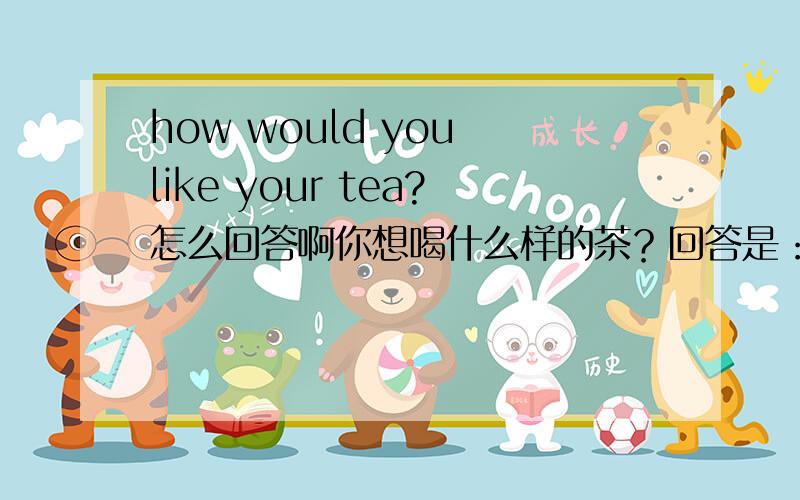 how would you like your tea?怎么回答啊你想喝什么样的茶？回答是：as it comes ,please.什么茶都可以