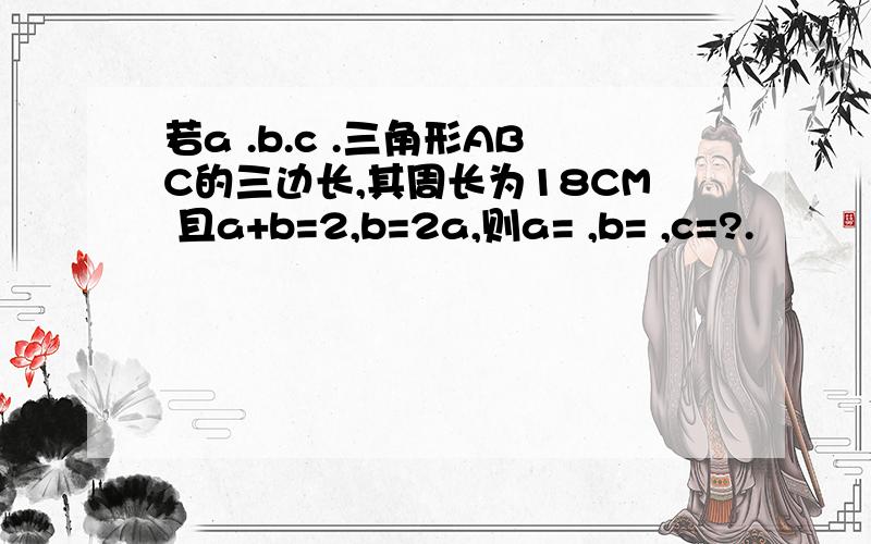 若a .b.c .三角形ABC的三边长,其周长为18CM 且a+b=2,b=2a,则a= ,b= ,c=?.