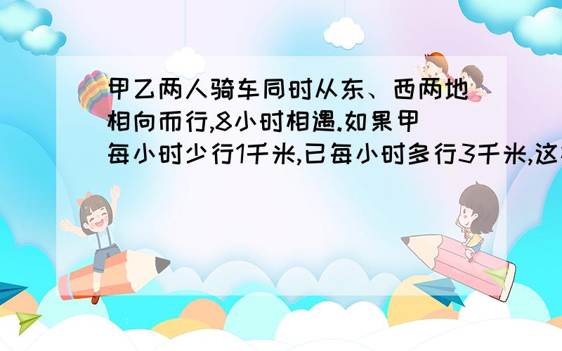 甲乙两人骑车同时从东、西两地相向而行,8小时相遇.如果甲每小时少行1千米,已每小时多行3千米,这样过7小时就可以相遇,东西两地相距多少千米?