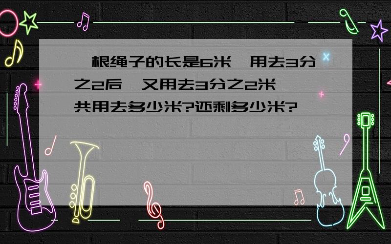 一根绳子的长是6米,用去3分之2后,又用去3分之2米,一共用去多少米?还剩多少米?