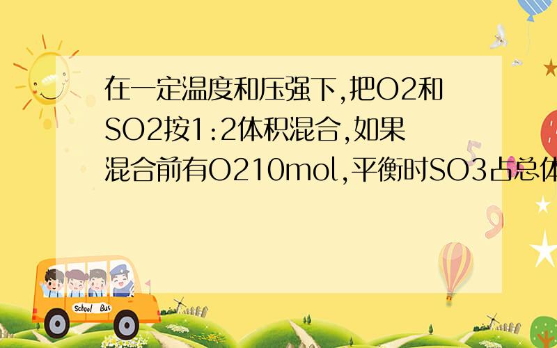 在一定温度和压强下,把O2和SO2按1:2体积混合,如果混合前有O210mol,平衡时SO3占总体积的50％1.平衡时O2的转化率2.混合气体中SO2的体积分数