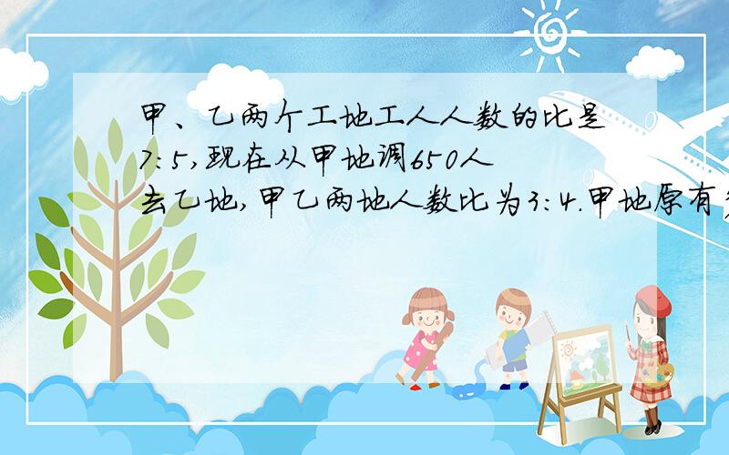 甲、乙两个工地工人人数的比是7:5,现在从甲地调650人去乙地,甲乙两地人数比为3:4.甲地原有多少%甲、乙两个工地工人人数的比是7：5,现在从甲地调650人去乙地,甲乙两地人数比为3：4.甲地原