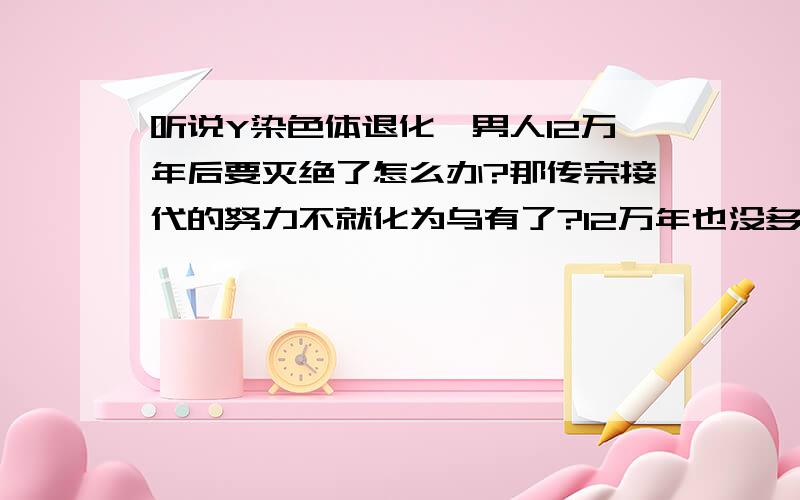 听说Y染色体退化,男人12万年后要灭绝了怎么办?那传宗接代的努力不就化为乌有了?12万年也没多久的工夫啊.为什么男人忙着生儿子,最后剩下来的却不是子子孙孙?如果将来只有女人的话,还可