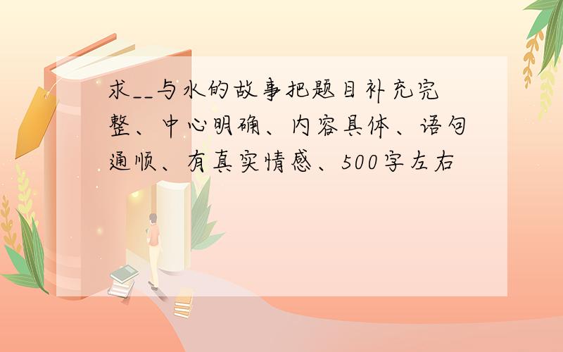 求__与水的故事把题目补充完整、中心明确、内容具体、语句通顺、有真实情感、500字左右