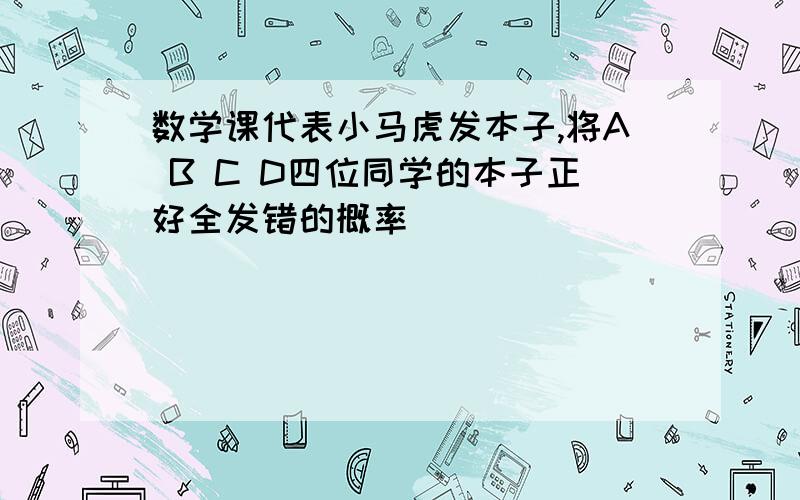 数学课代表小马虎发本子,将A B C D四位同学的本子正好全发错的概率