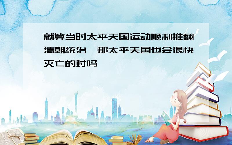 就算当时太平天国运动顺利推翻清朝统治,那太平天国也会很快灭亡的对吗