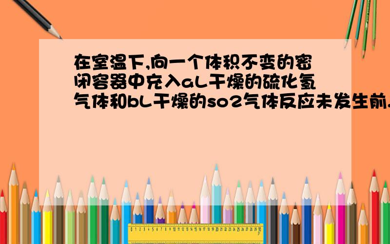 在室温下,向一个体积不变的密闭容器中充入aL干燥的硫化氢气体和bL干燥的so2气体反应未发生前.容器内压强为p帕,当反应完毕后,在相同状况下测得容器内压强为1/2p帕,求反应前h2s和so2的体积