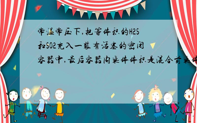 常温常压下,把等体积的H2S和SO2充入一装有活塞的密闭容器中,最后容器内气体体积是混合前气体体积的多少?A1/4 B3/4 C1/2 D1/3