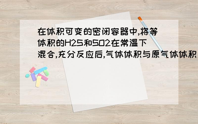 在体积可变的密闭容器中,将等体积的H2S和SO2在常温下混合,充分反应后,气体体积与原气体体积之比答案是小于1/4