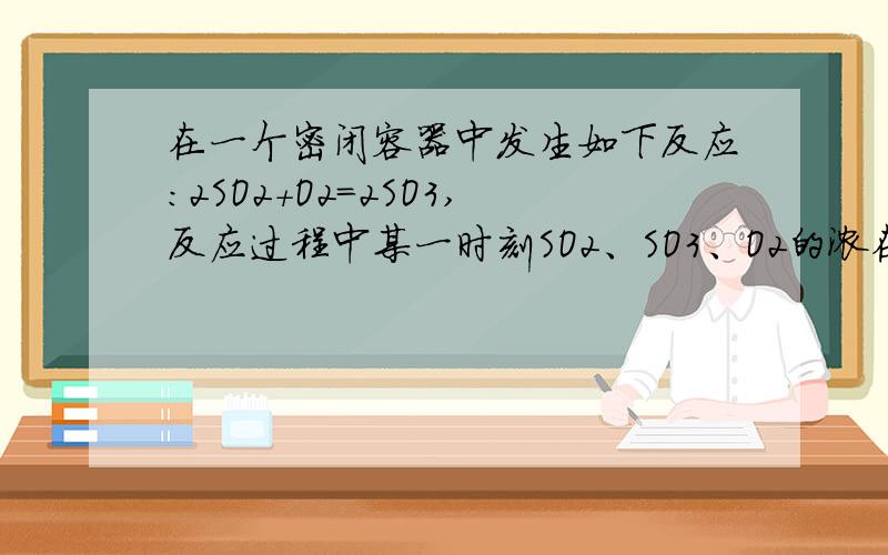 在一个密闭容器中发生如下反应:2SO2+O2=2SO3,反应过程中某一时刻SO2、SO3、O2的浓在一密闭容器中进行反应：2SO2（g）+O2（g）==2SO3（g）,已知反应过程中的某一时刻SO2、O2、SO3的浓度分别为：0.2mo