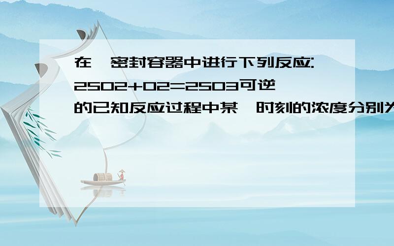 在一密封容器中进行下列反应:2SO2+O2=2SO3可逆的已知反应过程中某一时刻的浓度分别为SO2.O2.SO3当反应平衡时,可能存在的数据是A SO2为0.4mol/L,O2为0.2mol/LB SO2为0.25mol/L,C SO2,SO3均为0.15mol/LD SO3为0.4mo