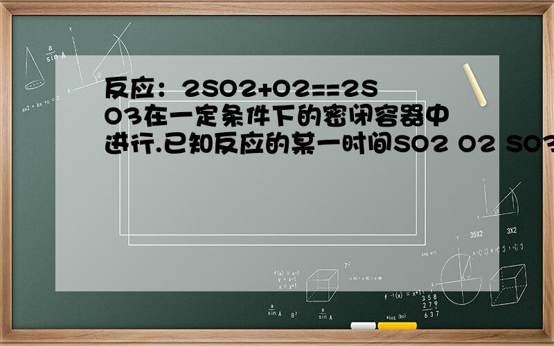 反应：2SO2+O2==2SO3在一定条件下的密闭容器中进行.已知反应的某一时间SO2 O2 SO3 浓度分别为0.2mol /L 0.1mol /L 0.2mol /L,当达到平衡可能存在的数据为（ ）A SO2 0.4mol /L O2 0.2mol /LB SO2 0.25mol /LC SO2 O2 均