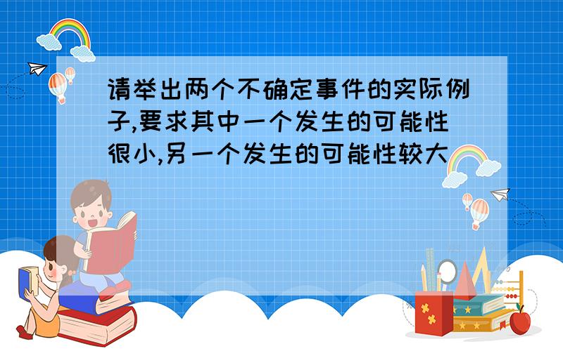 请举出两个不确定事件的实际例子,要求其中一个发生的可能性很小,另一个发生的可能性较大