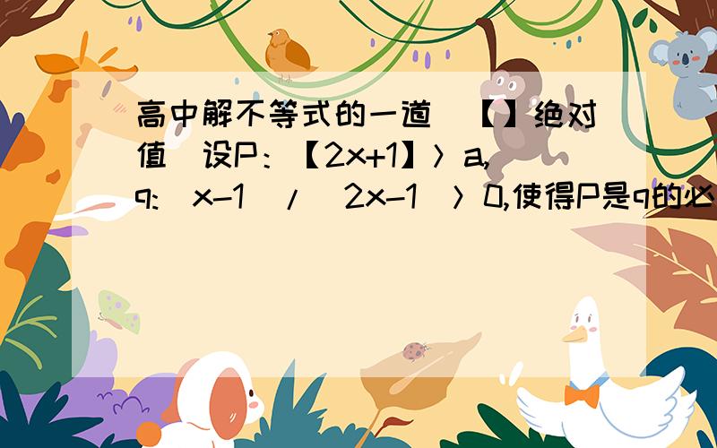 高中解不等式的一道（【】绝对值）设P：【2x+1】＞a,q:(x-1)/(2x-1）＞0,使得P是q的必要不充分条件的实数a的取值范围?我算的是【3,正无穷）但却是（负无穷,0）,为什么要去管a的条件?为什么不