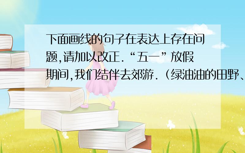 下面画线的句子在表达上存在问题,请加以改正.“五一”放假期间,我们结伴去郊游.（绿油油的田野、清脆的杨柳、缤纷的野花等植物,深深地吸引了我们）.我们跑着跳着,欢乐笑语传出很远很