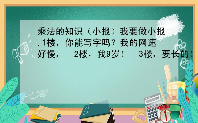 乘法的知识（小报）我要做小报,1楼，你能写字吗？我的网速好慢，  2楼，我9岁！  3楼，要长的！