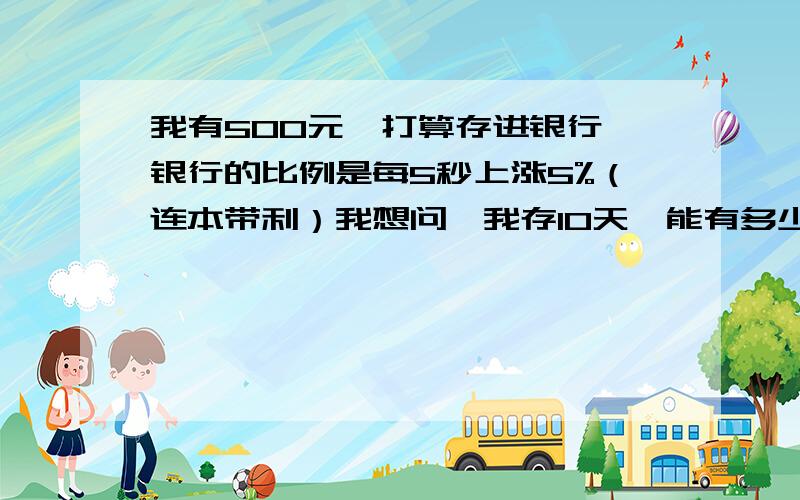 我有500元,打算存进银行,银行的比例是每5秒上涨5%（连本带利）我想问,我存10天,能有多少钱!