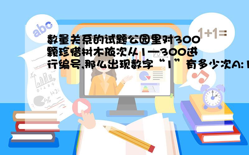 数量关系的试题公园里对300颗珍惜树木依次从1—300进行编号,那么出现数字“1”有多少次A:148 B:152 C:156 D:160一本书一共400页,请问这些页码当中一共有多少页包含数字“3”A:180 B:172 C:162 D:157