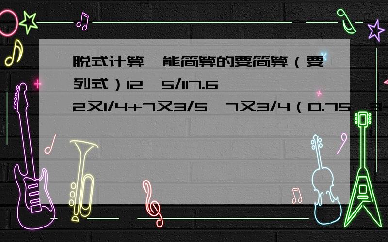 脱式计算,能简算的要简算（要列式）12*5/117.6*2又1/4+7又3/5*7又3/4（0.75÷3-0.2）*（1-4/5）解方程60%x-35%x=25