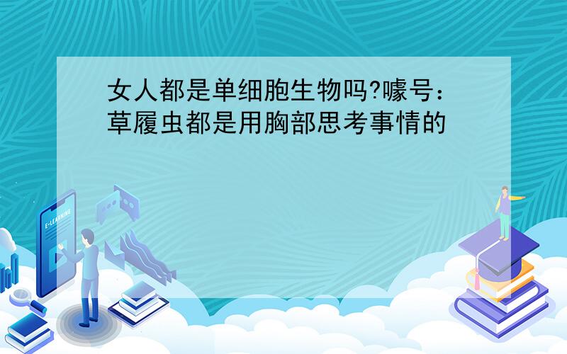 女人都是单细胞生物吗?噱号：草履虫都是用胸部思考事情的