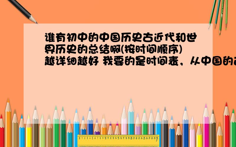 谁有初中的中国历史古近代和世界历史的总结啊(按时间顺序)越详细越好 我要的是时间表，从中国的古代史到近代史和世界历史。