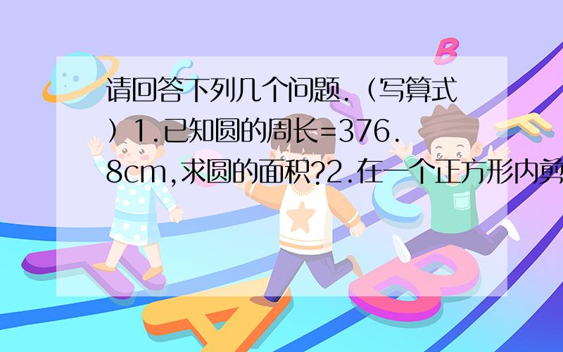 请回答下列几个问题.（写算式）1.已知圆的周长=376.8cm,求圆的面积?2.在一个正方形内剪出一个最大的圆,已知：圆的周长为6.28cm,则剪去圆后,正方形的剩下面积为多少?