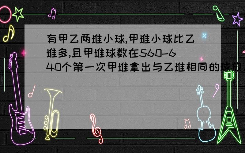 有甲乙两堆小球,甲堆小球比乙堆多,且甲堆球数在560-640个第一次甲堆拿出与乙堆相同的球放入乙堆第二次从乙堆中拿出与甲堆相同的球放入甲堆中,...如此做5次之后甲乙两堆一样多,问甲原有