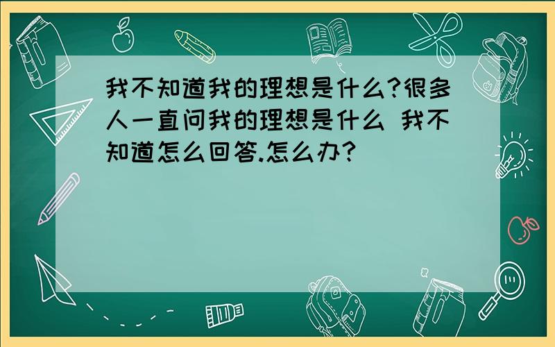 我不知道我的理想是什么?很多人一直问我的理想是什么 我不知道怎么回答.怎么办?