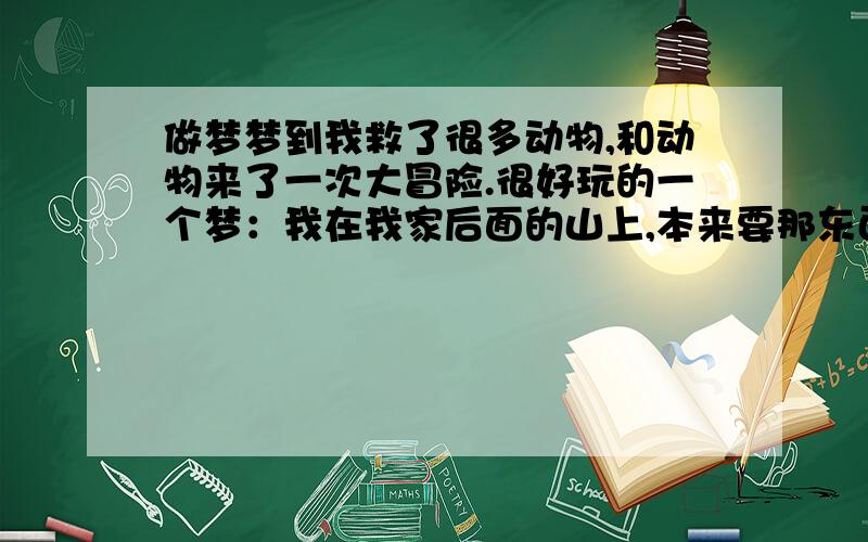 做梦梦到我救了很多动物,和动物来了一次大冒险.很好玩的一个梦：我在我家后面的山上,本来要那东西给流浪的猫咪吃的,然后看到有金毛、狮子、野猪等几个动物在躲着什么,而且狮子很温