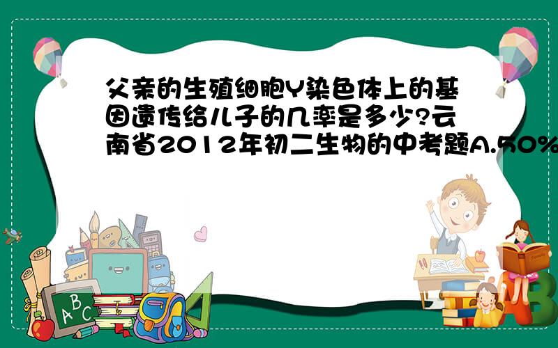 父亲的生殖细胞Y染色体上的基因遗传给儿子的几率是多少?云南省2012年初二生物的中考题A.50% B.100% C.75% D.25%