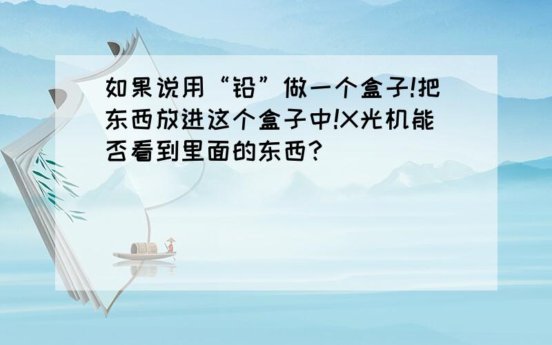 如果说用“铅”做一个盒子!把东西放进这个盒子中!X光机能否看到里面的东西?