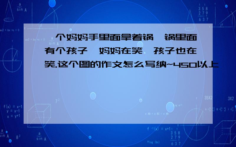 一个妈妈手里面拿着锅,锅里面有个孩子,妈妈在笑,孩子也在笑.这个图的作文怎么写纳~450以上