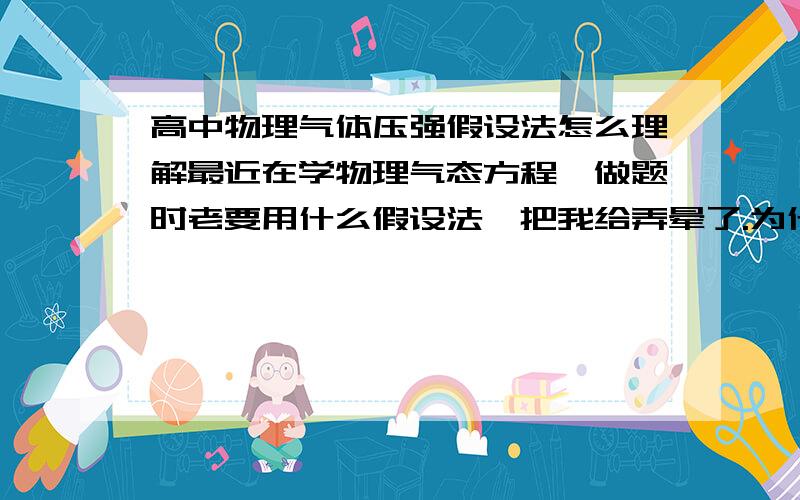 高中物理气体压强假设法怎么理解最近在学物理气态方程,做题时老要用什么假设法,把我给弄晕了.为什么开始假设的东西并不成立,但是却能吧假设推出来的东西在用到题目中呢?主要是为什