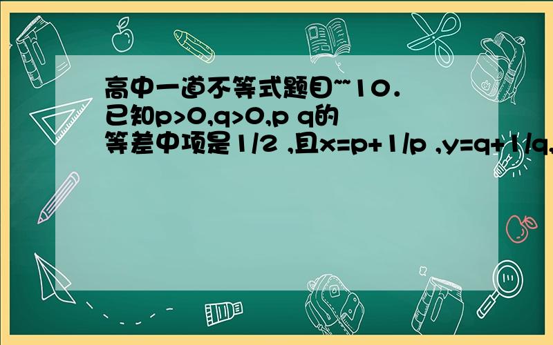 高中一道不等式题目~~10．已知p>0,q>0,p q的等差中项是1/2 ,且x=p+1/p ,y=q+1/q,则x+y 的最小值为                                                 （    ）A．6              B．5            C．4               D．3