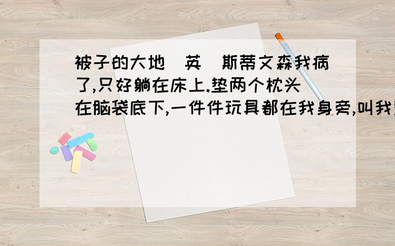 被子的大地[英]斯蒂文森我病了,只好躺在床上.垫两个枕头在脑袋底下,一件件玩具都在我身旁,叫我整天都快活,乐哈哈.有时候,用一个钟头光景,我瞧着铅制的兵丁行军,他们穿着不同的军服,操