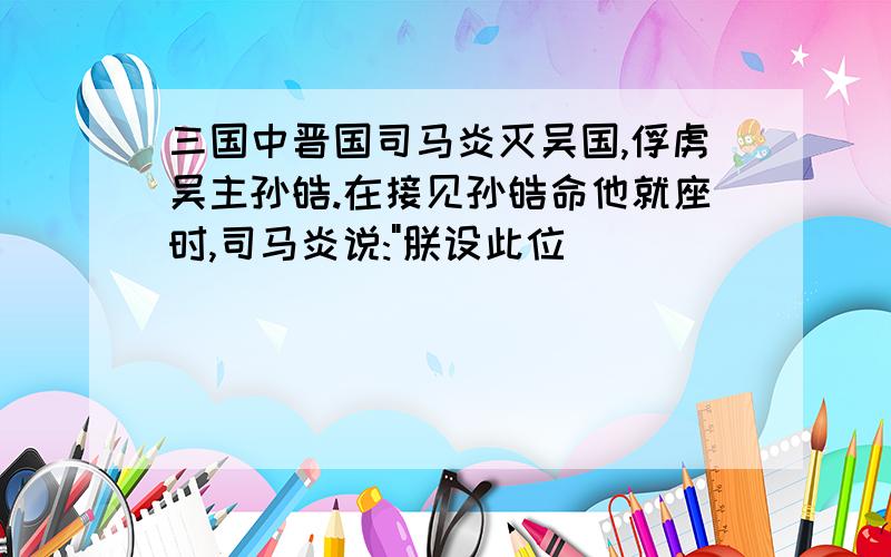 三国中晋国司马炎灭吴国,俘虏吴主孙皓.在接见孙皓命他就座时,司马炎说: