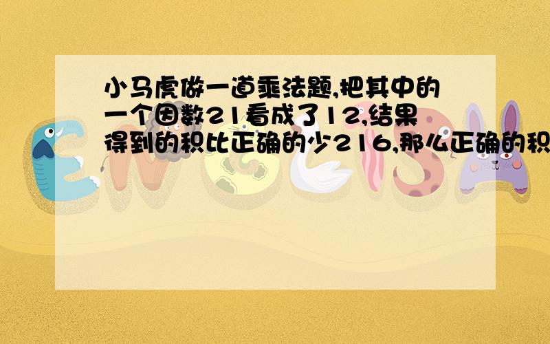 小马虎做一道乘法题,把其中的一个因数21看成了12,结果得到的积比正确的少216,那么正确的积是多少?