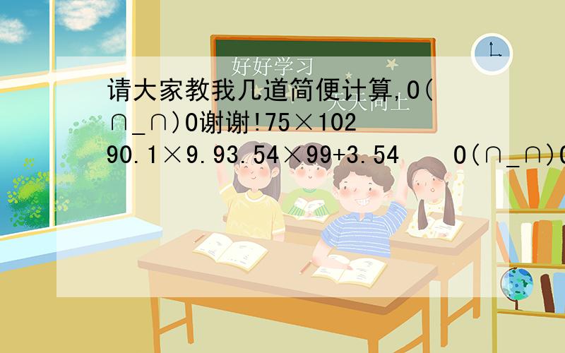 请大家教我几道简便计算,O(∩_∩)O谢谢!75×10290.1×9.93.54×99+3.54    O(∩_∩)O谢谢